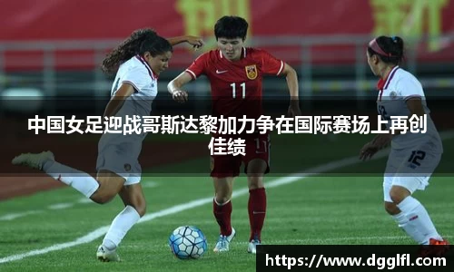 中国女足迎战哥斯达黎加力争在国际赛场上再创佳绩